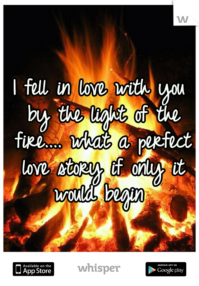 I fell in love with you by the light of the fire.... what a perfect love story if only it would begin 