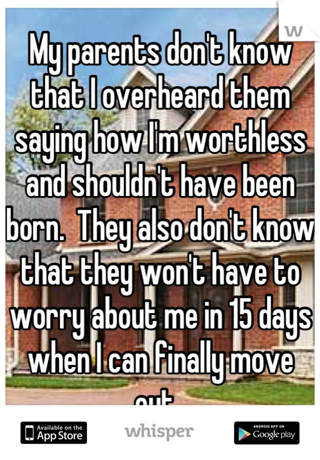 My parents don't know that I overheard them saying how I'm worthless and shouldn't have been born.  They also don't know that they won't have to worry about me in 15 days when I can finally move out. 
