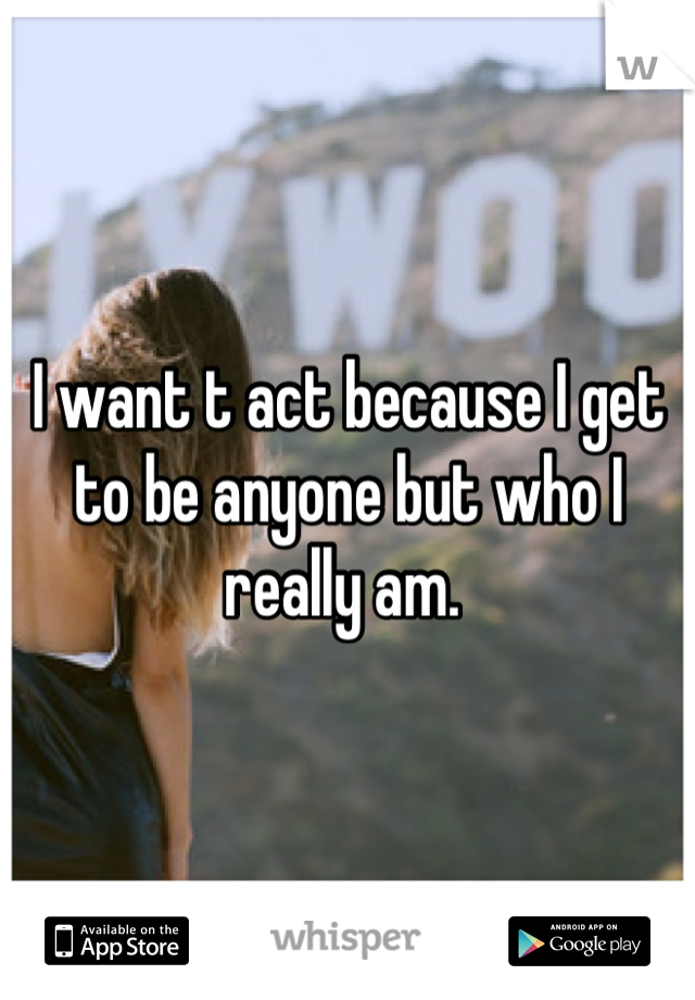 I want t act because I get to be anyone but who I really am. 