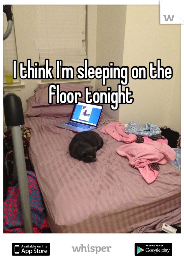 I think I'm sleeping on the floor tonight 
