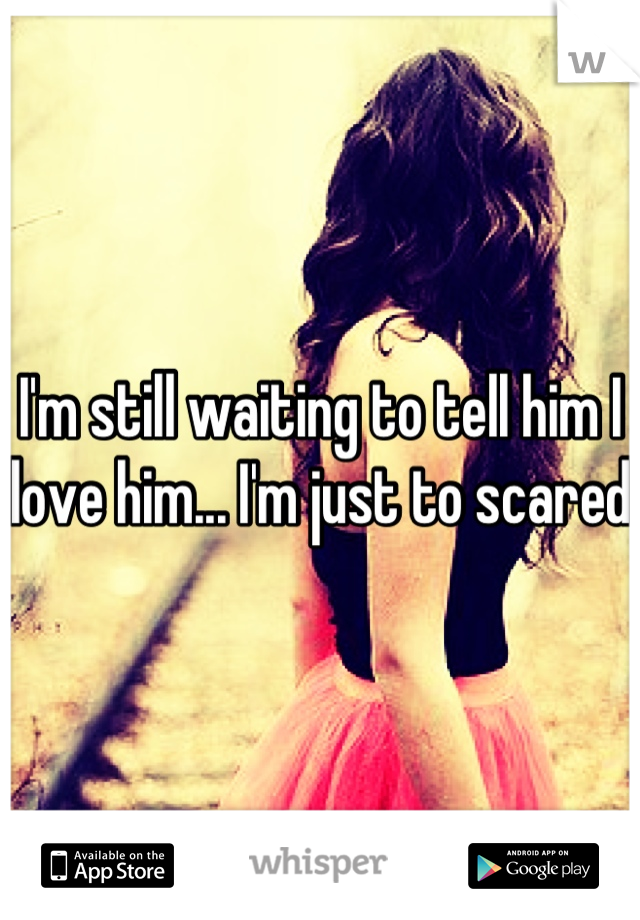 I'm still waiting to tell him I love him... I'm just to scared