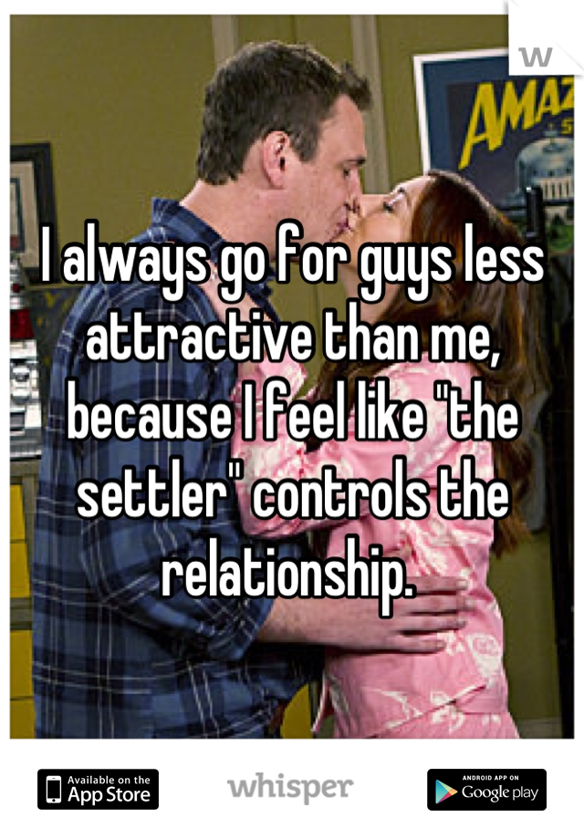 I always go for guys less attractive than me, because I feel like "the settler" controls the relationship. 