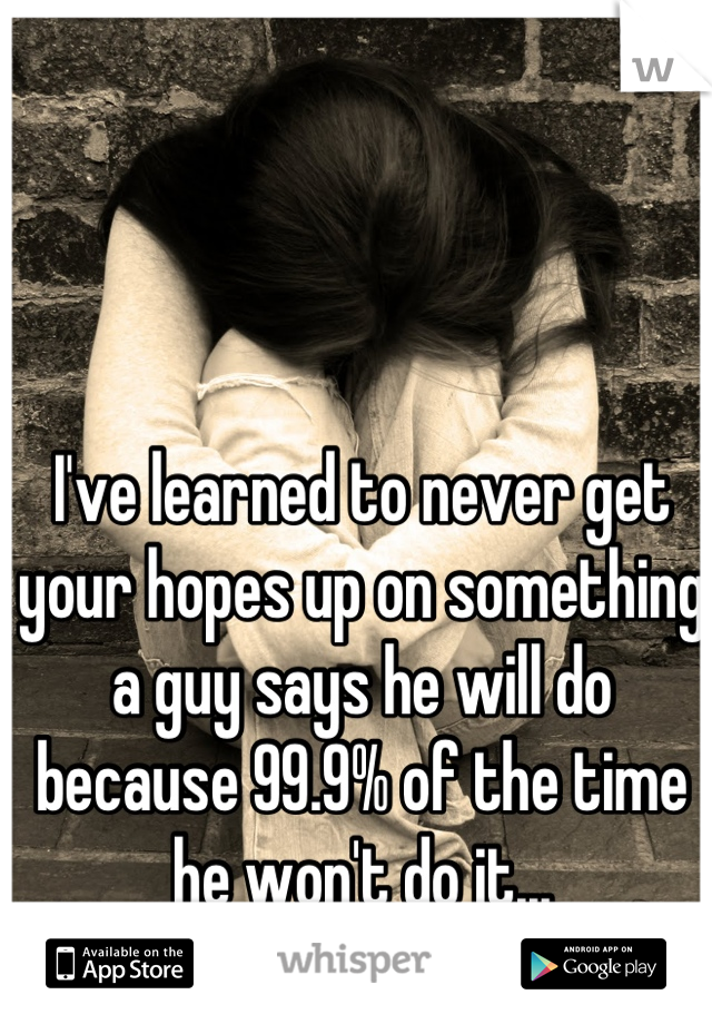 I've learned to never get your hopes up on something a guy says he will do because 99.9% of the time he won't do it...