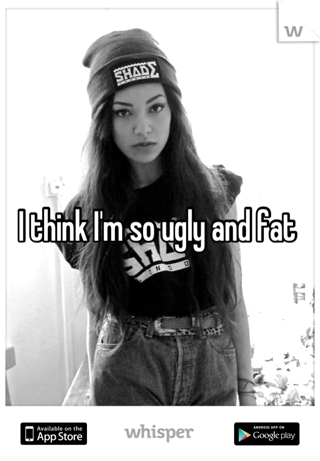 I think I'm so ugly and fat 
