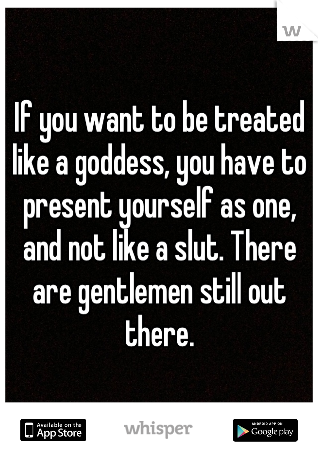 If you want to be treated like a goddess, you have to present yourself as one, and not like a slut. There are gentlemen still out there.