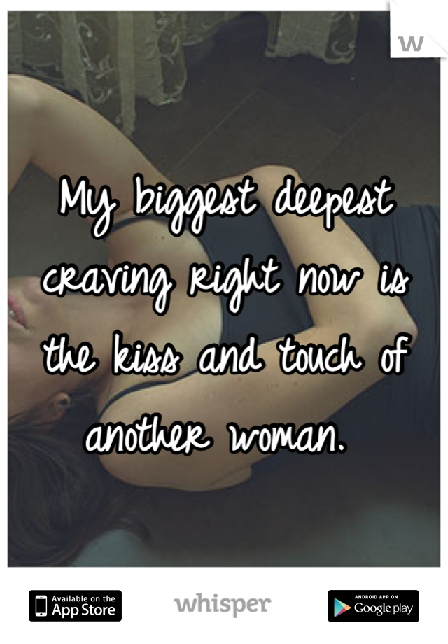 My biggest deepest craving right now is the kiss and touch of another woman. 