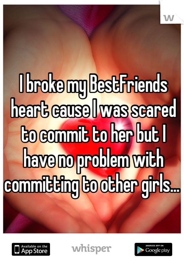 I broke my BestFriends heart cause I was scared to commit to her but I have no problem with committing to other girls... 