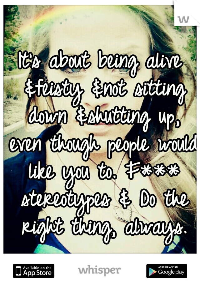 It’s about being alive &feisty &not sitting down &shutting up, even though people would like you to. F*** stereotypes & Do the right thing, always.