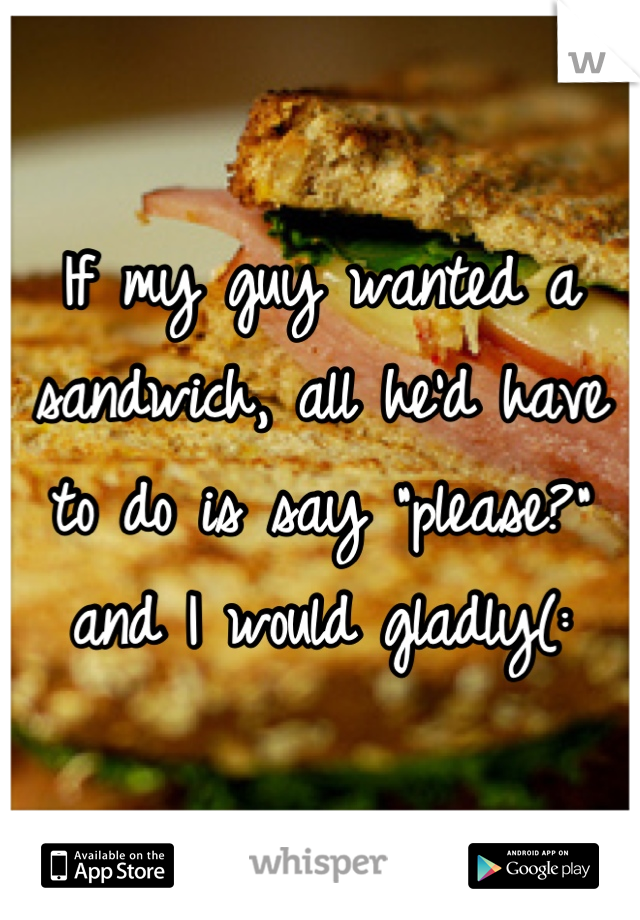 If my guy wanted a sandwich, all he'd have to do is say "please?" and I would gladly(: