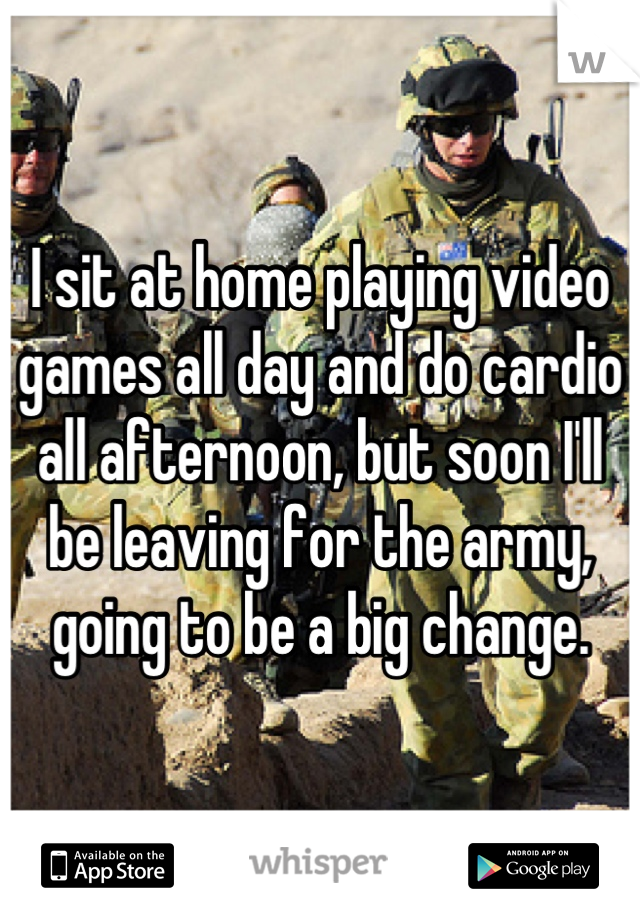 I sit at home playing video games all day and do cardio all afternoon, but soon I'll be leaving for the army, going to be a big change.