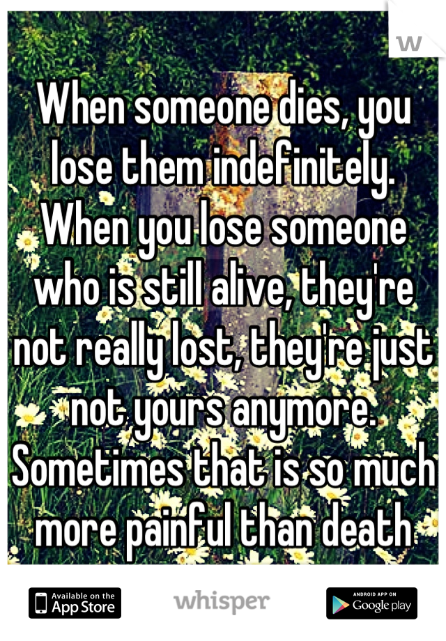 When someone dies, you lose them indefinitely. When you lose someone who is still alive, they're not really lost, they're just not yours anymore. Sometimes that is so much more painful than death