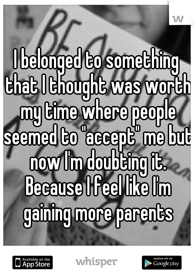 I belonged to something that I thought was worth my time where people seemed to "accept" me but now I'm doubting it. Because I feel like I'm gaining more parents