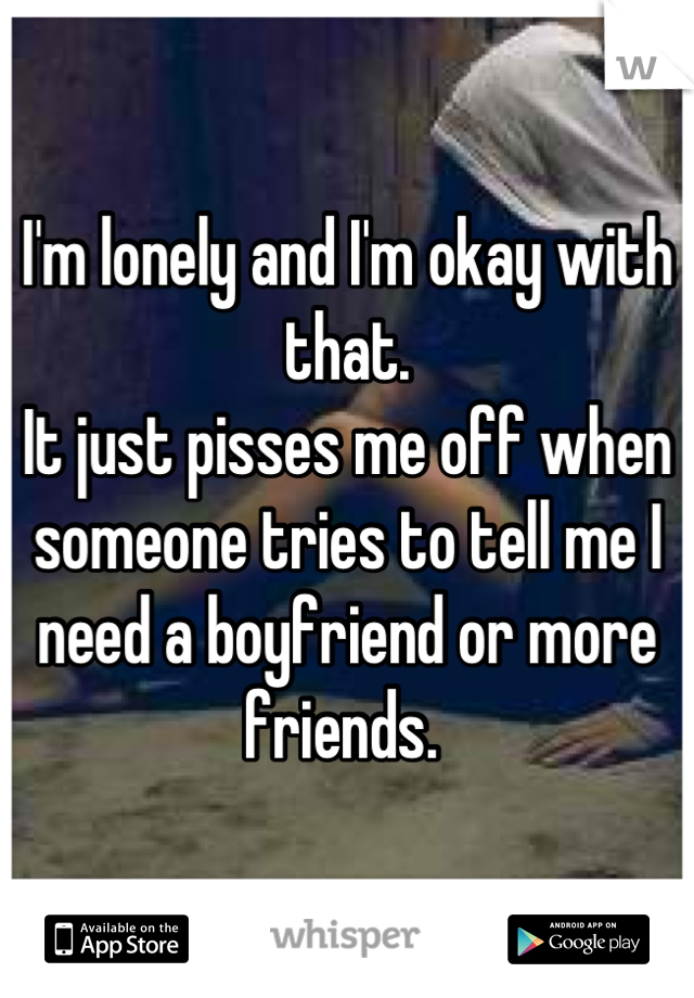 I'm lonely and I'm okay with that. 
It just pisses me off when someone tries to tell me I need a boyfriend or more friends. 