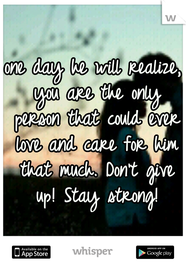 one day he will realize, you are the only person that could ever love and care for him that much. Don't give up! Stay strong!