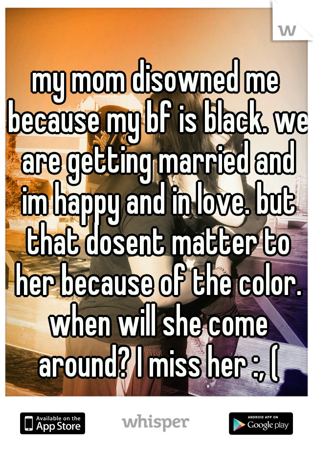 my mom disowned me because my bf is black. we are getting married and im happy and in love. but that dosent matter to her because of the color. when will she come around? I miss her :, (