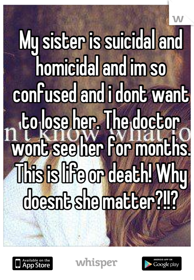 My sister is suicidal and homicidal and im so confused and i dont want to lose her. The doctor wont see her for months. This is life or death! Why doesnt she matter?!!?