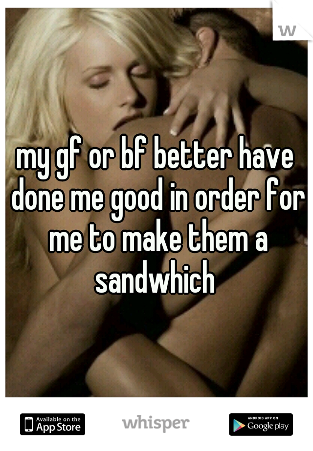 my gf or bf better have done me good in order for me to make them a sandwhich 