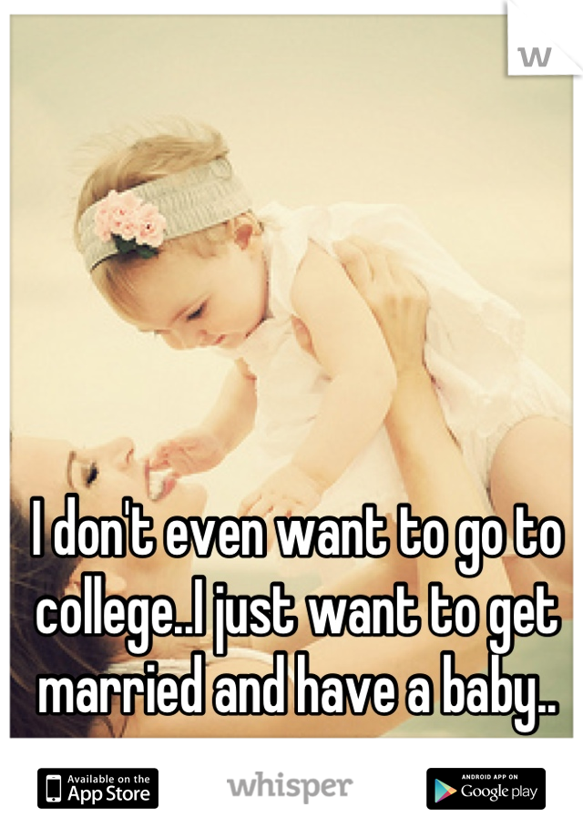 I don't even want to go to college..I just want to get married and have a baby..