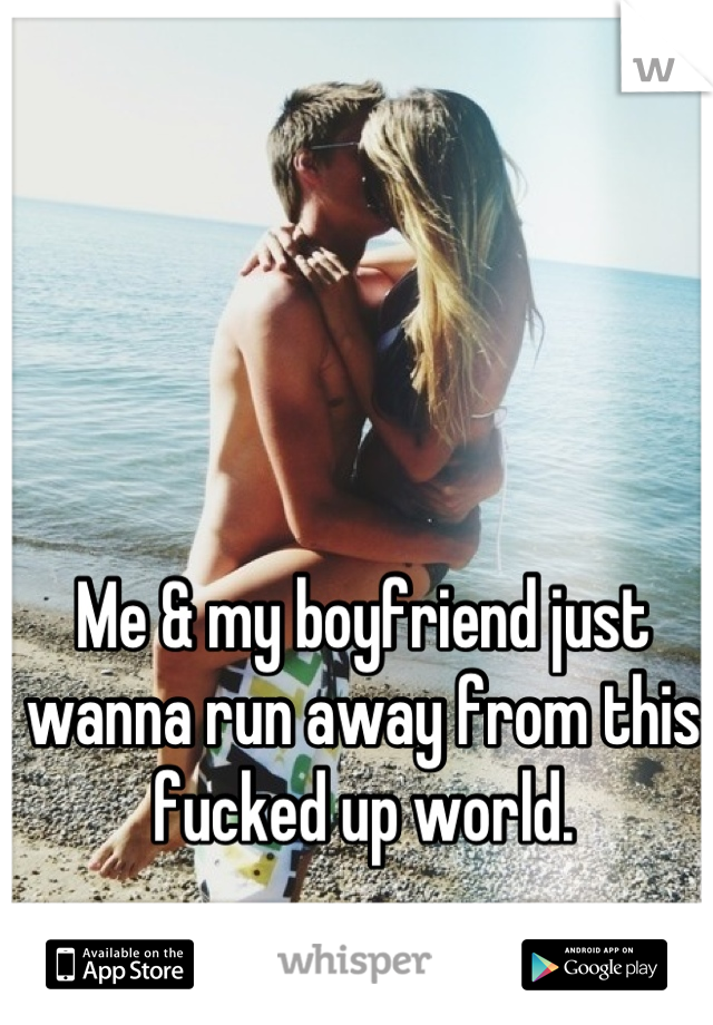 Me & my boyfriend just wanna run away from this fucked up world.