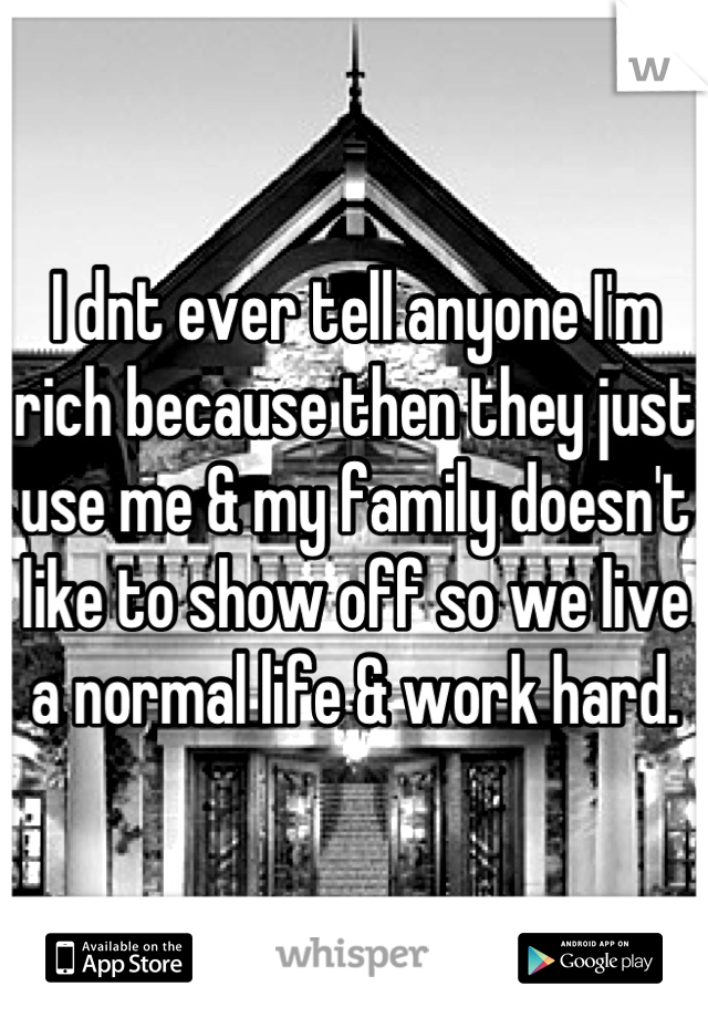 I dnt ever tell anyone I'm rich because then they just use me & my family doesn't like to show off so we live a normal life & work hard.