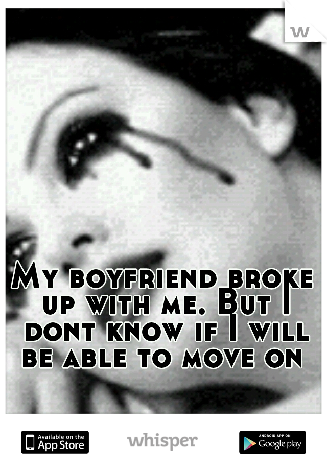 My boyfriend broke up with me. But I dont know if I will be able to move on 