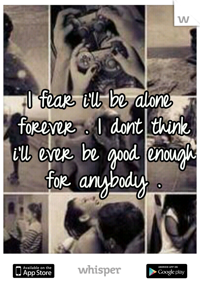 I fear i'll be alone forever . I dont think i'll ever be good enough for anybody .