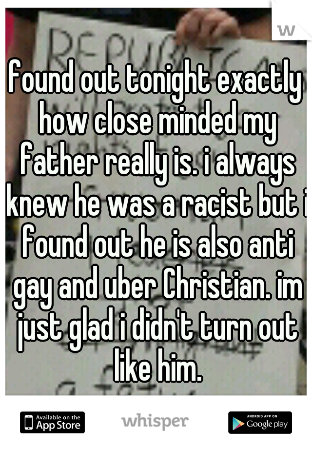 found out tonight exactly how close minded my father really is. i always knew he was a racist but i found out he is also anti gay and uber Christian. im just glad i didn't turn out like him.