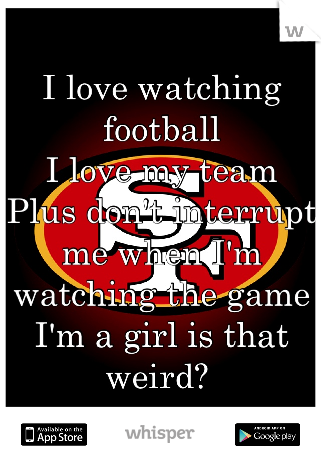 I love watching football 
I love my team 
Plus don't interrupt me when I'm watching the game 
I'm a girl is that weird? 