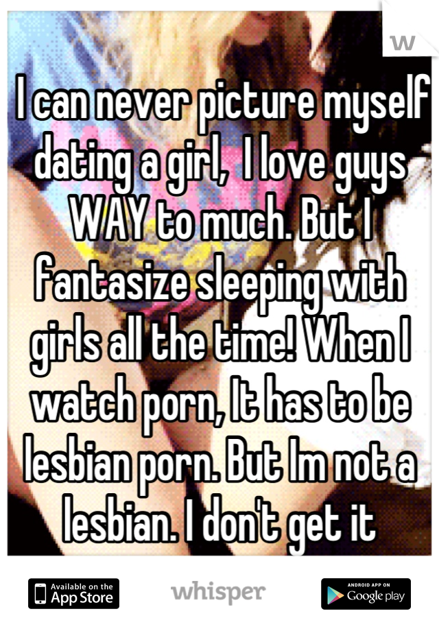  I can never picture myself dating a girl,  I love guys WAY to much. But I fantasize sleeping with girls all the time! When I watch porn, It has to be lesbian porn. But Im not a lesbian. I don't get it