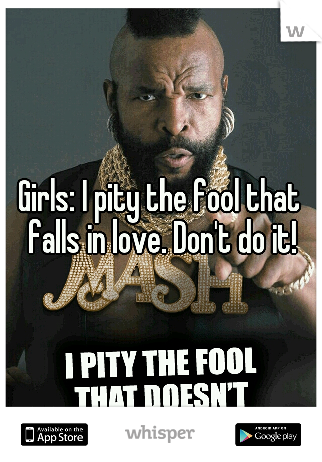 Girls: I pity the fool that falls in love. Don't do it!