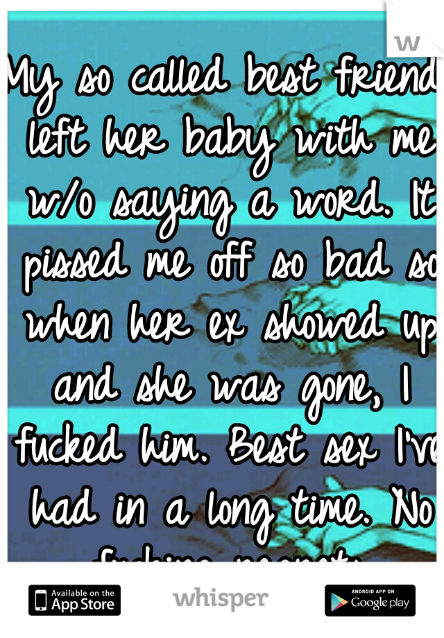 My so called best friend left her baby with me w/o saying a word. It pissed me off so bad so when her ex showed up and she was gone, I fucked him. Best sex I've had in a long time. No fucking regrets