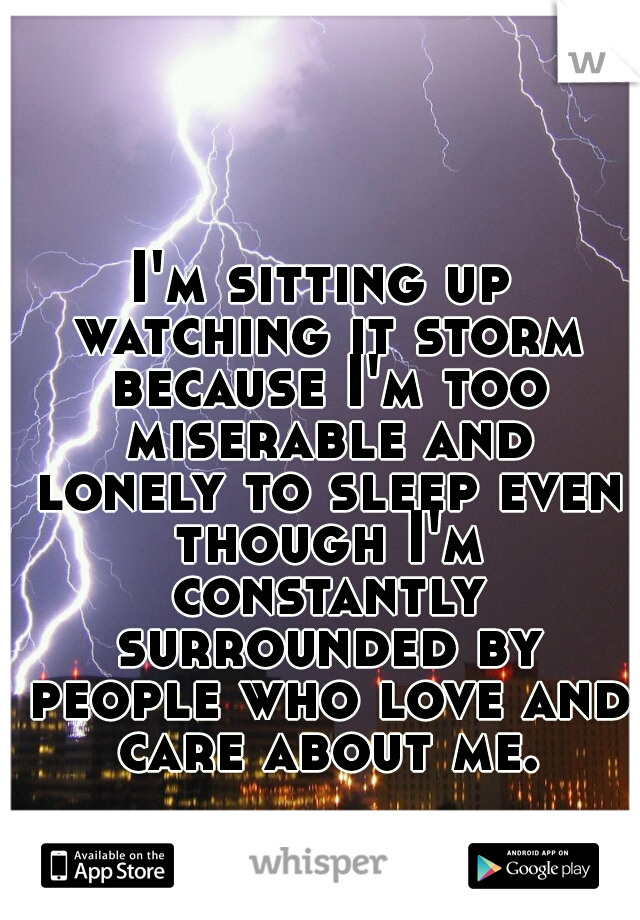 I'm sitting up watching it storm because I'm too miserable and lonely to sleep even though I'm constantly surrounded by people who love and care about me.