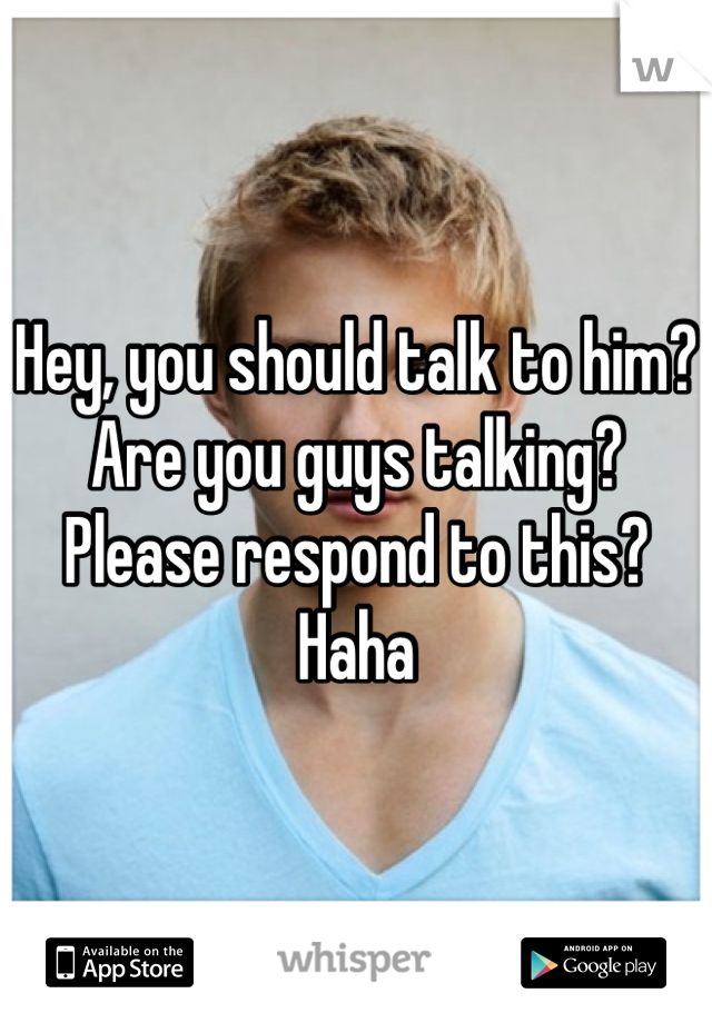 Hey, you should talk to him? Are you guys talking? Please respond to this? Haha