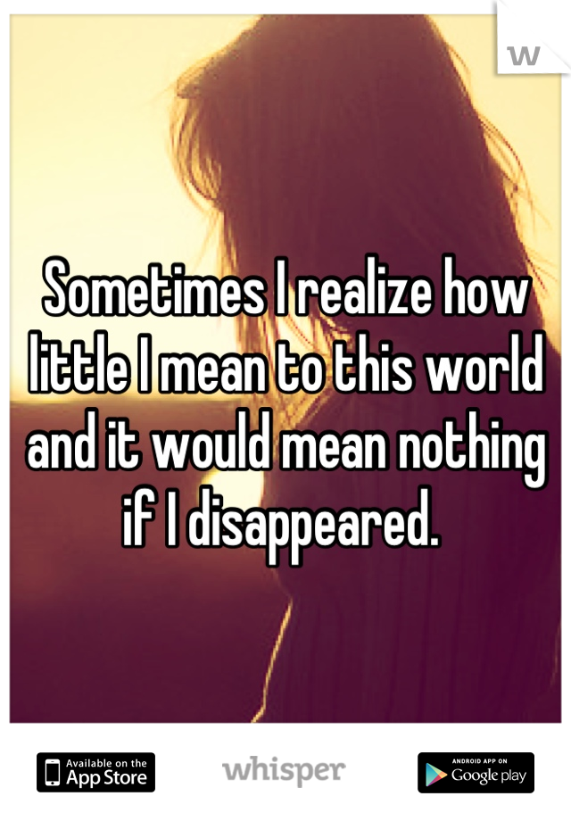 Sometimes I realize how little I mean to this world and it would mean nothing if I disappeared. 