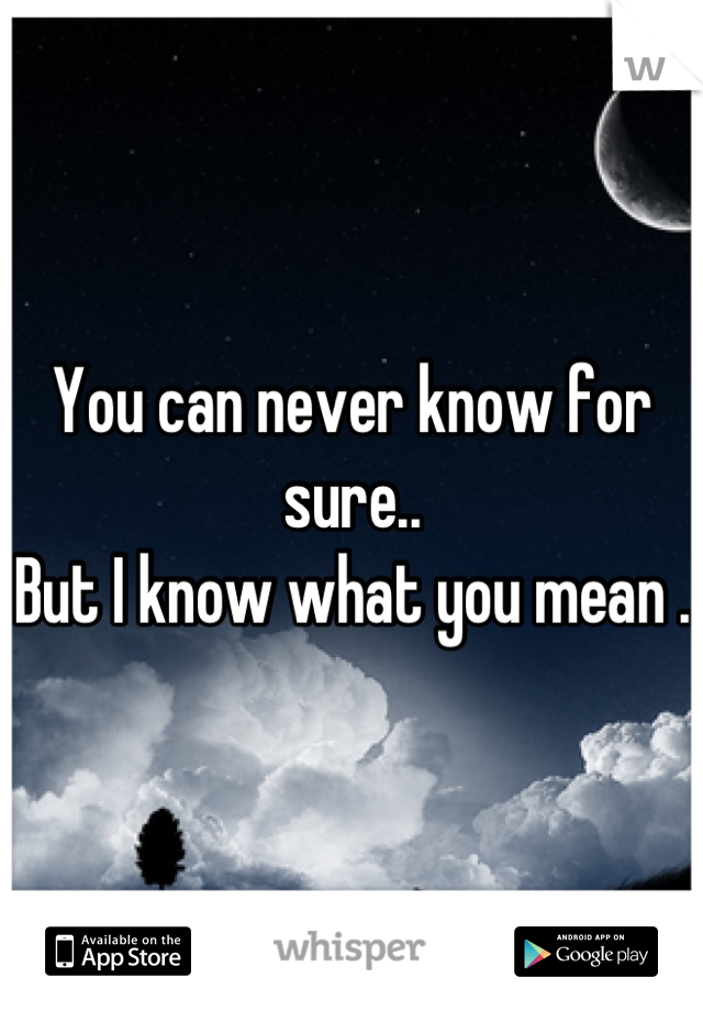 You can never know for sure..
But I know what you mean . 