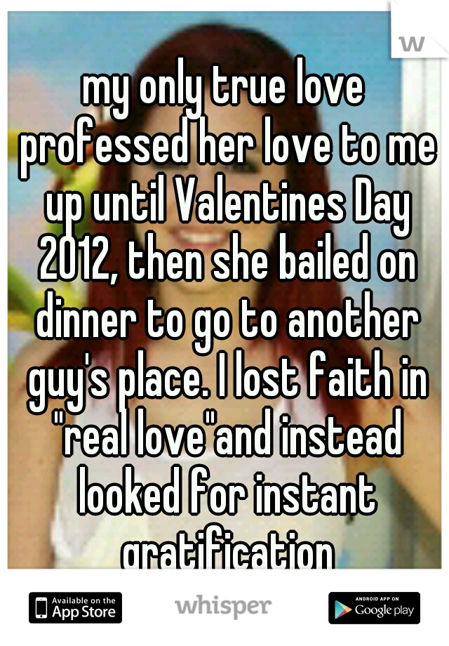my only true love professed her love to me up until Valentines Day 2012, then she bailed on dinner to go to another guy's place. I lost faith in "real love"and instead looked for instant gratification