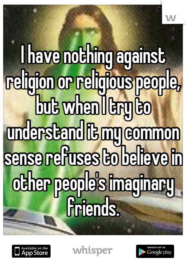 I have nothing against religion or religious people, but when I try to understand it my common sense refuses to believe in other people's imaginary friends.