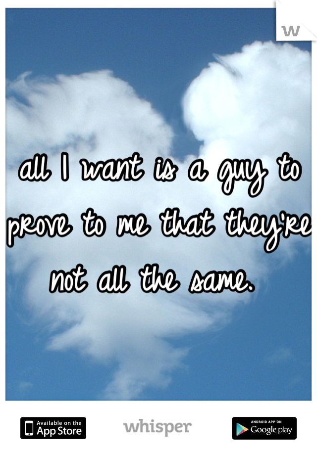 all I want is a guy to prove to me that they're not all the same. 