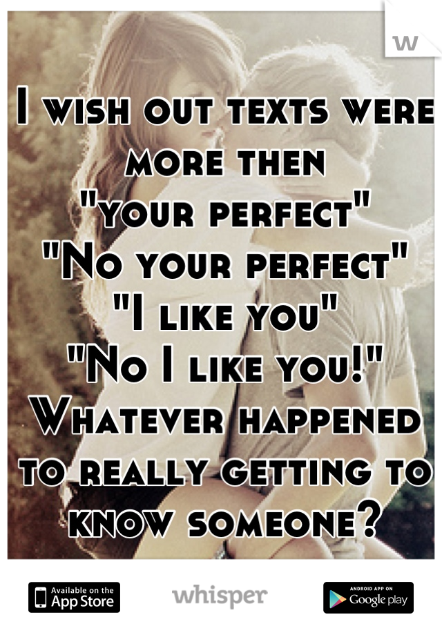 I wish out texts were more then
"your perfect" 
"No your perfect"
"I like you"
"No I like you!"
Whatever happened to really getting to know someone?