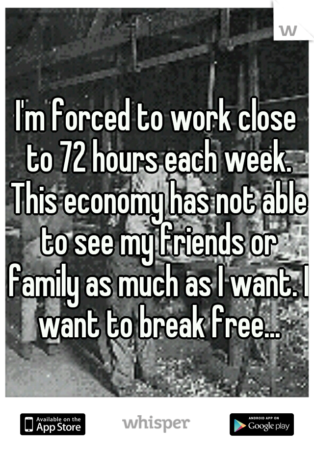 I'm forced to work close to 72 hours each week. This economy has not able to see my friends or family as much as I want. I want to break free...