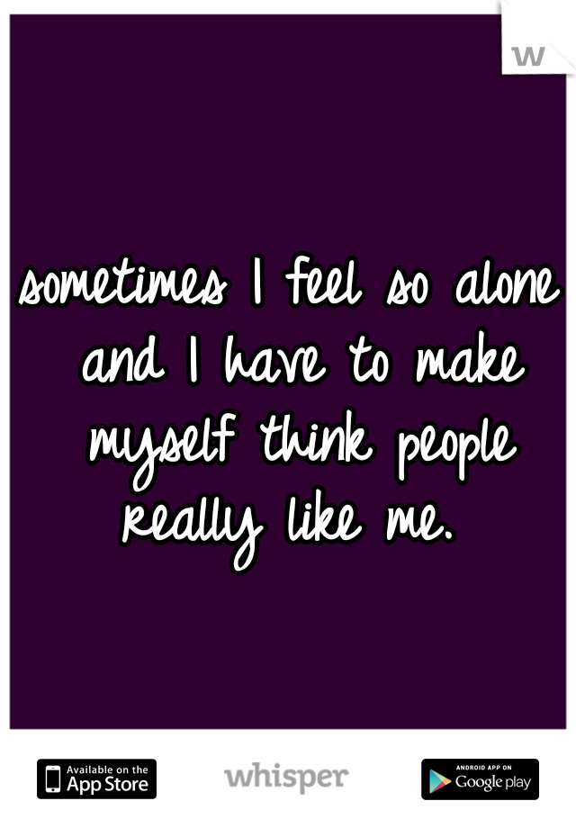 sometimes I feel so alone and I have to make myself think people really like me. 