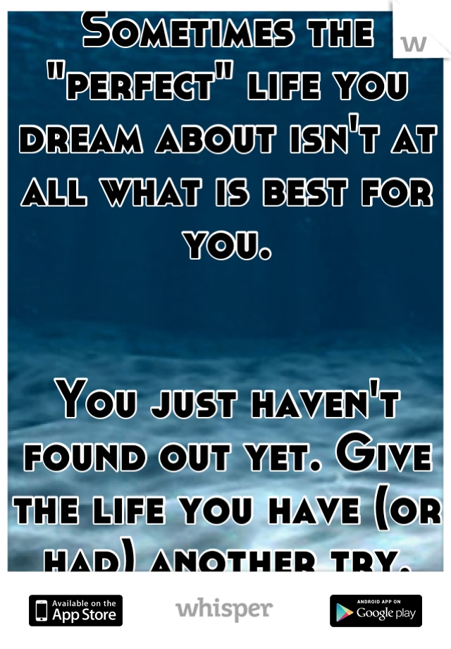 Sometimes the "perfect" life you dream about isn't at all what is best for you. 


You just haven't found out yet. Give the life you have (or had) another try. 



