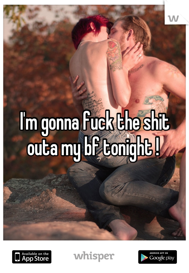 I'm gonna fuck the shit outa my bf tonight ! 