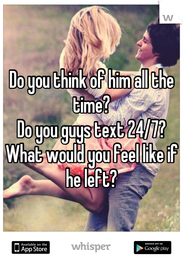 Do you think of him all the time?
Do you guys text 24/7?
What would you feel like if he left?