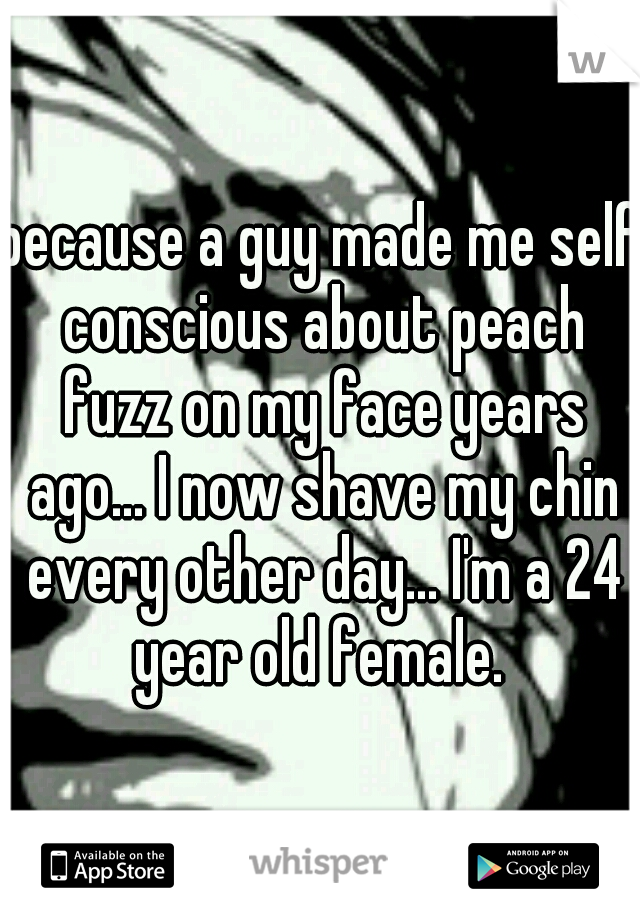 because a guy made me self conscious about peach fuzz on my face years ago... I now shave my chin every other day... I'm a 24 year old female. 