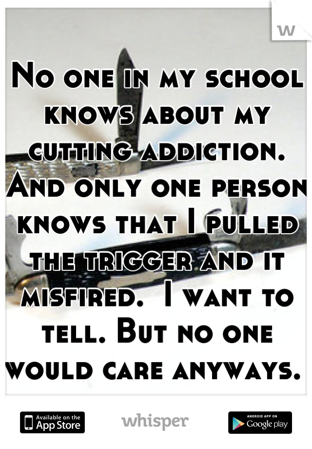 No one in my school knows about my cutting addiction. And only one person knows that I pulled the trigger and it misfired.  I want to tell. But no one would care anyways. 