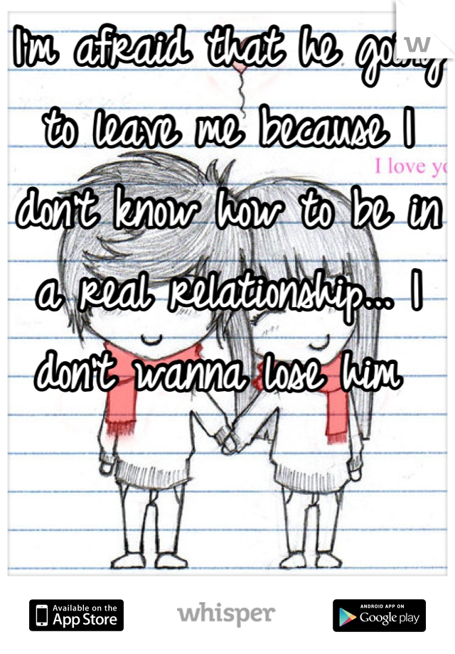 I'm afraid that he going to leave me because I don't know how to be in a real relationship... I don't wanna lose him 