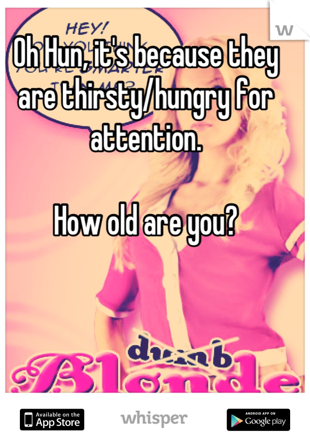 Oh Hun, it's because they are thirsty/hungry for attention.

How old are you?