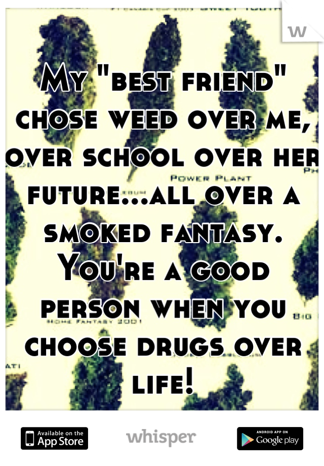 My "best friend" chose weed over me, over school over her future...all over a smoked fantasy.
You're a good person when you choose drugs over life!