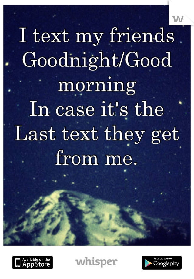 I text my friends 
Goodnight/Good morning 
In case it's the 
Last text they get from me.
